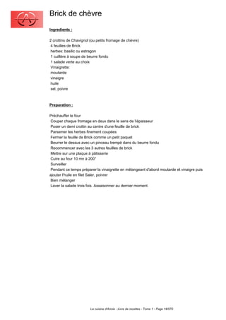Brick de chèvre
Ingredients :

2 crottins de Chavignol (ou petits fromage de chèvre)
 4 feuilles de Brick
 herbes: basilic ou estragon
 1 cuillère à soupe de beurre fondu
 1 salade verte au choix
 Vinaigrette:
 moutarde
 vinaigre
 huile
 sel, poivre



Preparation :

Préchauffer le four
 Couper chaque fromage en deux dans le sens de l’épaisseur
 Poser un demi crottin au centre d’une feuille de brick
 Parsemer les herbes finement coupées
 Fermer la feuille de Brick comme un petit paquet
 Beurrer le dessus avec un pinceau trempé dans du beurre fondu
 Recommencer avec les 3 autres feuilles de brick
 Mettre sur une plaque à pâtisserie
 Cuire au four 10 mn à 200°
 Surveiller
 Pendant ce temps préparer la vinaigrette en mélangeant d'abord moutarde et vinaigre puis
ajouter l'huile en filet Saler, poivrer
 Bien mélanger
 Laver la salade trois fois. Assaisonner au dernier moment.




                        La cuisine d'Annie - Livre de recettes - Tome 1 - Page 18/570
 