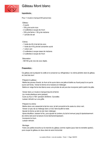 Gâteau Mont blanc
Ingredients :

Pour 1 moule à manqué 6/8 personnes:

Gâteau:
- 5 oeufs
- 150 g de sucre roux
- 2 cuillérées à soupe de rhum
- 100 g de farine + 50 g de maïzena
- 1 pincée de sel



Crème:
- 1 boite de 40 cl de lait de coco
- 1 boite de 410 g de lait concentre sucré
- 1 citron vert
- 2 cuillerées à soupe rases de maïzena
- 2 cuillerées à soupe de rhum

Décoration:
- 80/100 g de noix de coco râpée.



Preparation :

Ce gâteau est à préparer la veille et à conserver au réfrigérateur: la crème pénètre dans le gâteau
et c'est très bon!

 Préparer le gâteau:
 Mettre les jaunes d'oeufs, le rhum et le sucre dans une jatte et battre au fouet jusqu'à ce que le
sucre soit fondu. Verser la farine et la maïzena et mélanger.
 Battre en neige ferme les blancs avec une pincée de sel puis les incorporer petit à petit à la pâte.

Verser dans un moule à manqué beurré et fariné
(ou moule plastique sans graisse).
Cuire au four à 160° pendant 35/40min. Surveiller.
Laisser refroidir sur une grille.

 Préparer la crème:
 Mettre dans une casserole le lait de coco, le lait concentré et le zeste du citron vert.
 Verser un peu de ce mélange dans un bol, faire bouillir le reste.
 Ajouter la farine au lait du bol; bien mélanger.
 Apres ébullition, baisser le feu, puis ajouter le contenu du bol et remuer jusqu'à épaississement
(la crème doit avoir la texture d'une béchamel épaisse!).
 Incorporer le rhum.
 Laisser refroidir.

 Montage:
 Faire une petite encoche sur la tranche du gâteau comme repère (pour bien le remettre après!),
puis couper le gâteau en deux dans le sens horizontal.



                        La cuisine d'Annie - Livre de recettes - Tome 1 - Page 180/570
 