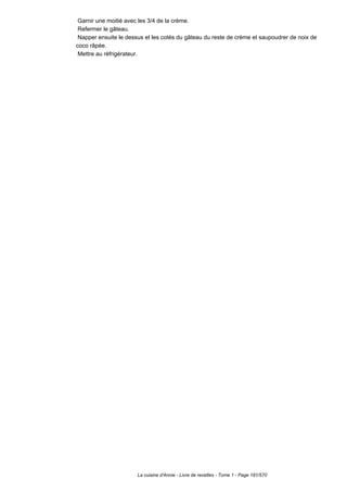 Garnir une moitié avec les 3/4 de la crème.
 Refermer le gâteau.
 Napper ensuite le dessus et les cotés du gâteau du reste de crème et saupoudrer de noix de
coco râpée.
 Mettre au réfrigérateur.




                       La cuisine d'Annie - Livre de recettes - Tome 1 - Page 181/570
 