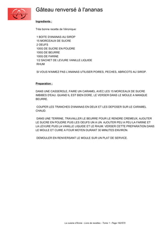 Gâteau renversé à l'ananas
Ingredients :

Très bonne recette de Véronique:

1 BOITE D'ANANAS AU SIROP
15 MORCEAUX DE SUCRE
2 OEUFS
100G DE SUCRE EN POUDRE
100G DE BEURRE
100G DE FARINE
1/2 SACHET DE LEVURE VANILLE LIQUIDE
RHUM

SI VOUS N'AIMEZ PAS L'ANANAS UTILISER POIRES, PECHES, ABRICOTS AU SIROP.



Preparation :

DANS UNE CASSEROLE, FAIRE UN CARAMEL AVEC LES 15 MORCEAUX DE SUCRE
IMBIBES D'EAU. QUAND IL EST BIEN DORE, LE VERSER DANS LE MOULE A MANQUE
BEURRE.

COUPER LES TRANCHES D'ANANAS EN DEUX ET LES DEPOSER SUR LE CARAMEL
CHAUD.

 DANS UNE TERRINE, TRAVAILLER LE BEURRE POUR LE RENDRE CREMEUX, AJOUTER
LE SUCRE EN POUDRE PUIS LES OEUFS UN A UN. AJOUTER PEU A PEU LA FARINE ET
LA LEVURE PUIS LA VANILLE LIQUIDE ET LE RHUM. VERSER CETTE PREPARATION DANS
LE MOULE ET CUIRE A FOUR MOYEN DURANT 30 MINUTES ENVIRON.

DEMOULER EN RENVERSANT LE MOULE SUR UN PLAT DE SERVICE.




                      La cuisine d'Annie - Livre de recettes - Tome 1 - Page 182/570
 