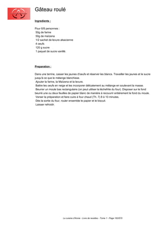 Gâteau roulé
Ingredients :

Pour 6/8 personnes :
50g de farine
50g de maïzena
1/2 sachet de levure alsacienne
4 oeufs
120 g sucre
1 paquet de sucre vanillé.




Preparation :

Dans une terrine, casser les jaunes d'oeufs et réserver les blancs. Travailler les jaunes et le sucre
jusqu'à ce que le mélange blanchisse.
 Ajouter la farine, la Maïzena et la levure.
 Battre les oeufs en neige et les incorporer délicatement au mélange en soulevant la masse.
 Beurrer un moule bas rectangulaire (on peut utiliser la lèchefrite du four). Disposer sur le fond
beurré une ou deux feuilles de papier blanc de manière à recouvrir entièrement le fond du moule.
 Verser la préparation et faire cuire à four chaud (Th. 7) 8 à 10 minutes.
 Dès la sortie du four, rouler ensemble le papier et le biscuit.
 Laisser refroidir.




                        La cuisine d'Annie - Livre de recettes - Tome 1 - Page 183/570
 