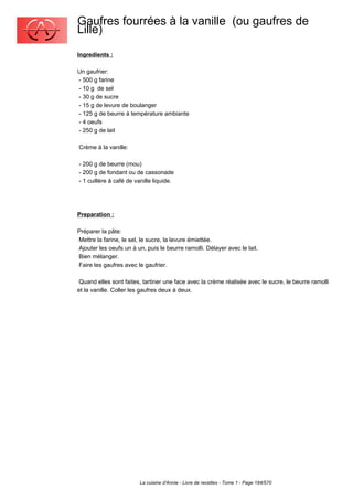 Gaufres fourrées à la vanille (ou gaufres de
Lille)
Ingredients :

Un gaufrier:
- 500 g farine
- 10 g de sel
- 30 g de sucre
- 15 g de levure de boulanger
- 125 g de beurre à température ambiante
- 4 oeufs
- 250 g de lait

Crème à la vanille:

- 200 g de beurre (mou)
- 200 g de fondant ou de cassonade
- 1 cuillère à café de vanille liquide.




Preparation :

Préparer la pâte:
Mettre la farine, le sel, le sucre, la levure émiettée.
Ajouter les oeufs un à un, puis le beurre ramolli. Délayer avec le lait.
Bien mélanger.
Faire les gaufres avec le gaufrier.

 Quand elles sont faites, tartiner une face avec la crème réalisée avec le sucre, le beurre ramolli
et la vanille. Coller les gaufres deux à deux.




                        La cuisine d'Annie - Livre de recettes - Tome 1 - Page 184/570
 