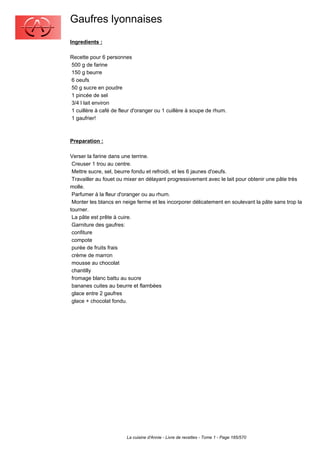 Gaufres lyonnaises
Ingredients :

Recette pour 6 personnes
500 g de farine
150 g beurre
6 oeufs
50 g sucre en poudre
1 pincée de sel
3/4 l lait environ
1 cuillère à café de fleur d'oranger ou 1 cuillère à soupe de rhum.
1 gaufrier!



Preparation :

Verser la farine dans une terrine.
 Creuser 1 trou au centre.
 Mettre sucre, sel, beurre fondu et refroidi, et les 6 jaunes d'oeufs.
 Travailler au fouet ou mixer en délayant progressivement avec le lait pour obtenir une pâte très
molle.
 Parfumer à la fleur d'oranger ou au rhum.
 Monter les blancs en neige ferme et les incorporer délicatement en soulevant la pâte sans trop la
tourner.
 La pâte est prête à cuire.
 Garniture des gaufres:
 confiture
 compote
 purée de fruits frais
 crème de marron
 mousse au chocolat
 chantilly
 fromage blanc battu au sucre
 bananes cuites au beurre et flambées
 glace entre 2 gaufres
 glace + chocolat fondu.




                        La cuisine d'Annie - Livre de recettes - Tome 1 - Page 185/570
 