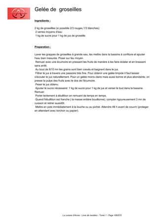 Gelée de groseilles
Ingredients :

2 kg de groseilles (si possible 2/3 rouges,1/3 blanches)
 2 verres moyens d'eau
 1 kg de sucre pour 1 kg de jus de groseille.



Preparation :

Laver les grappes de groseilles à grande eau, les mettre dans la bassine à confiture et ajouter
l'eau bien mesurée. Poser sur feu moyen.
 Remuer avec une écumoire en pressant les fruits de manière à les faire éclater et en brassant
sans arrêt.
 Au bout de 8/10 mn les grains sont bien crevés et baignent dans le jus.
 Filtrer le jus à travers une passoire très fine. Pour obtenir une gelée limpide il faut laisser
s'écouler le jus naturellement. Pour un gelée moins claire mais aussi bonne et plus abondante, on
presse la pulpe des fruits avec le dos de l'écumoire.
 Peser le jus obtenu.
 Ajouter le sucre nécessaire: 1 kg de sucre pour 1 kg de jus et verser le tout dans la bassine.
Remuer.
 Porter lentement à ébullition en remuant de temps en temps.
 Quand l'ébullition est franche ( la masse entière bouillonne), compter rigoureusement 3 mn de
cuisson et retirer aussitôt.
 Mettre en pots immédiatement à la louche ou au pichet. Attendre 48 h avant de couvrir (proteger
en attendant avec torchon ou papier).




                        La cuisine d'Annie - Livre de recettes - Tome 1 - Page 186/570
 