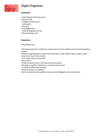 Gigot d'agneau
Ingredients :

1 gigot d'agneau de 2,5 kg environ
 2 gousses d'ail
 2 cuillères d'huile environ
 1 petit oignon
 sel, poivre
 Accompagnement:
 1 boite de flageolets très fins
 800 g de haricots verts



Preparation :

Préchauffer le four.

 Peler les gousses d'ail. A l'aide d'un couteau pointu, les faire pénétrer dans la viande à plusieurs
endroits.
 Enduire le gigot légèrement d'huile et le mettre dans un plat. Ajouter l'oignon coupé en deux.
 Cuire à four chaud 40 mn environ.
 A mi- cuisson retourner la viande
 Saler, poivrer
 Arroser au besoin avec un peu d'eau pendant la cuisson
 Découper la viande en tranches sur un plat de service chaud
 La viande doit être rosée au centre
 Verser le jus dans une saucière
 Servir de suite dans des assiettes chaudes avec les flageolets et les haricots verts




                        La cuisine d'Annie - Livre de recettes - Tome 1 - Page 187/570
 