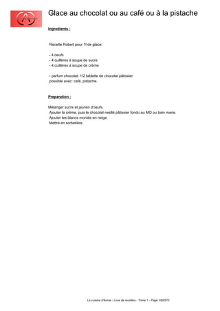 Glace au chocolat ou au café ou à la pistache
Ingredients :



Recette Robert pour 1l de glace:

- 4 oeufs
- 4 cuillères à soupe de sucre
- 4 cuillères à soupe de crème

- parfum chocolat: 1/2 tablette de chocolat pâtissier
possible avec: café, pistache.



Preparation :

Mélanger sucre et jaunes d'oeufs.
Ajouter la crème, puis le chocolat nestlé pâtissier fondu au MO ou bain marie.
Ajouter les blancs montés en neige.
Mettre en sorbetière.




                        La cuisine d'Annie - Livre de recettes - Tome 1 - Page 189/570
 