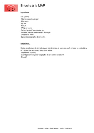 Brioche à la MAP
Ingredients :

330 g farine
 10 g levure de boulanger
 20 g sucre
 6 g sel
 4 oeufs
 170 g de beurre
 Parfum facultatif au choix par ex
 1 cuillère à soupe d'eau de fleur d'oranger
 un zeste de citron
 2 poignées de pépites de chocolat



Preparation :

Mettre dans la cuve: la farine,la levure bien émiettée, le sucre les oeufs et le sel en veillant à ce
qu'il ne soit pas au contact direct de la levure.
 Programme 4 (sucré)
 Quand ça sonne rajouter les pépites de chocolat si on désire!
 Et voilà!




                         La cuisine d'Annie - Livre de recettes - Tome 1 - Page 19/570
 