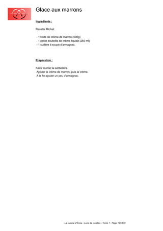 Glace aux marrons
Ingredients :

Recette Michel:

- 1 boite de crème de marron (500g)
- 1 petite bouteille de crème liquide (250 ml)
- 1 cuillère à soupe d'armagnac.




Preparation :

Faire tourner la sorbetière.
Ajouter la crème de marron, puis la crème.
A la fin ajouter un peu d'armagnac.




                        La cuisine d'Annie - Livre de recettes - Tome 1 - Page 191/570
 