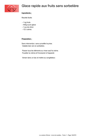 Glace rapide aux fruits sans sorbetière
Ingredients :

Recette facile:

- 1 kg fruits
- 400g sucre glace
- 1 jus de citron
- 1/2 l crème.




Preparation :

Sans intervention, sans surveiller la prise.
Valable bien sûr en sorbetière.

Passer tous les éléments au mixer sauf la crème.
Fouetter la crème et l'incorporer à l'appareil.

Verser dans un bac et mettre au congélateur.




                         La cuisine d'Annie - Livre de recettes - Tome 1 - Page 192/570
 
