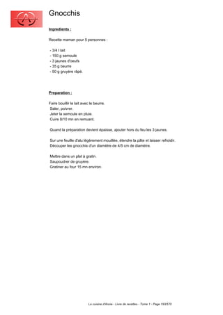 Gnocchis
Ingredients :

Recette maman pour 5 personnes :

- 3/4 l lait
- 150 g semoule
- 3 jaunes d'oeufs
- 35 g beurre
- 50 g gruyère râpé.




Preparation :

Faire bouillir le lait avec le beurre.
Saler, poivrer.
Jeter la semoule en pluie.
Cuire 8/10 mn en remuant.

Quand la préparation devient épaisse, ajouter hors du feu les 3 jaunes.

Sur une feuille d'alu légèrement mouillée, étendre la pâte et laisser refroidir.
Découper les gnocchis d'un diamètre de 4/5 cm de diamètre.

Mettre dans un plat à gratin.
Saupoudrer de gruyère.
Gratiner au four 15 mn environ.




                          La cuisine d'Annie - Livre de recettes - Tome 1 - Page 193/570
 
