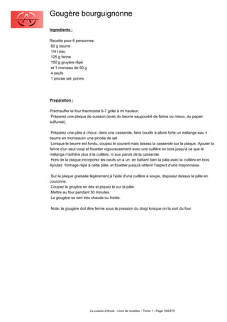Gougère bourguignonne
Ingredients :

Recette pour 6 personnes:
80 g beurre
1/4 l eau
125 g farine
150 g gruyère râpé
et 1 morceau de 50 g
4 oeufs
1 pincée sel, poivre.




Preparation :

Préchauffer le four thermostat 6-7 grille à mi hauteur.
 Préparez une plaque de cuisson (avec du beurre saupoudré de farine ou mieux, du papier
sulfurisé).

 Préparez une pâte à choux: dans une casserole, faire bouillir à allure forte un mélange eau +
beurre en morceaux+ une pincée de sel.
 Lorsque le beurre est fondu, coupez le courant mais laissez la casserole sur la plaque. Ajouter la
farine d'un seul coup et fouetter vigoureusement avec une cuillère en bois jusqu'à ce que le
mélange n'adhère plus à la cuillère, ni aux parois de la casserole.
 Hors de la plaque,incorporez les oeufs un à un, en battant bien la pâte avec la cuillère en bois.
Ajoutez fromage râpé à cette pâte, et fouetter jusqu'à obtenir l'aspect d'une mayonnaise.

 Sur la plaque graissée légèrement,à l'aide d'une cuillère à soupe, disposez dessus la pâte en
couronne.
 Coupez le gruyère en dés et piquez le sur la pâte.
 Mettre au four pendant 30 minutes.
 La gougère se sert très chaude ou froide.

Note: la gougère doit être ferme sous la pression du doigt lorsque on la sort du four.




                        La cuisine d'Annie - Livre de recettes - Tome 1 - Page 194/570
 