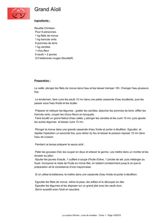 Grand Aïoli
Ingredients :

Recette Christian:
Pour 8 personnes:
1 kg filets de morue
1 kg haricots verts
8 pommes de terre
1 kg carottes
1 chou-fleur
8 oeufs + 2 jaunes
2/3 betteraves rouges (facultatif)




Preparation :

La veille: plonger les filets de morue dans l'eau et les laisser tremper 12h. Changer l'eau plusieurs
fois.

 Le lendemain, faire cuire les oeufs 10 mn dans une petite casserole d'eau bouillante, puis les
passer sous l'eau froide et les écaler.

 Préparer et nettoyer les légumes : gratter les carottes, éplucher les pommes de terre, effiler les
haricots verts, couper les choux fleurs en bouquets.
 Faire bouillir un grand faitout d'eau salée; y plonger les carottes et les cuire 10 mn; puis ajouter
les autres légumes et laisser cuire 15 mn.

 Plonger la morue dans une grande casserole d'eau froide et porter à ébullition. Egoutter, et
répéter l'opération un seconde fois, puis retirer du feu et laisser le poisson reposer 10 mn dans
l'eau de cuisson.

Pendant ce temps préparer la sauce aïoli :

 Peler les gousses d'ail, les couper en deux et enlever le germe. Les mettre dans un mortier et les
écraser au pilon.
 Ajouter les jaunes d'oeufs, 1 cuillère à soupe d'huile d'olive, 1 pincée de sel, puis mélanger au
fouet. Incorporer le reste de l'huile en mince filet, en battant constamment jusqu'à ce que la
préparation ait la consistance d'une mayonnaise.

Si on utilise la betterave, la mettre dans une casserole d'eau froide et porter à ébullition.

Egoutter les filets de morue, retirer la peau, les arêtes et la découper en dés.
Egoutter les légumes et les disposer sur un grand plat avec les oeufs durs.
Servir aussitôt avec l'aïoli en saucière.




                         La cuisine d'Annie - Livre de recettes - Tome 1 - Page 195/570
 