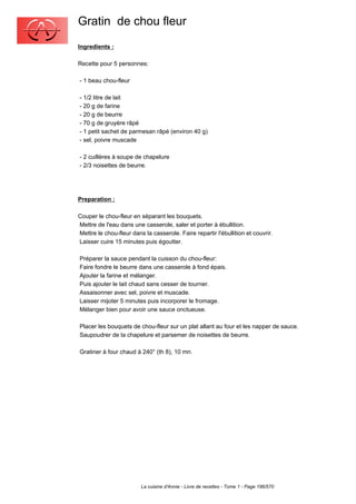 Gratin de chou fleur
Ingredients :

Recette pour 5 personnes:

- 1 beau chou-fleur

- 1/2 litre de lait
- 20 g de farine
- 20 g de beurre
- 70 g de gruyère râpé
- 1 petit sachet de parmesan râpé (environ 40 g)
- sel, poivre muscade

- 2 cuillères à soupe de chapelure
- 2/3 noisettes de beurre.




Preparation :

Couper le chou-fleur en séparant les bouquets.
Mettre de l'eau dans une casserole, saler et porter à ébullition.
Mettre le chou-fleur dans la casserole. Faire repartir l'ébullition et couvrir.
Laisser cuire 15 minutes puis égoutter.

Préparer la sauce pendant la cuisson du chou-fleur:
Faire fondre le beurre dans une casserole à fond épais.
Ajouter la farine et mélanger.
Puis ajouter le lait chaud sans cesser de tourner.
Assaisonner avec sel, poivre et muscade.
Laisser mijoter 5 minutes puis incorporer le fromage.
Mélanger bien pour avoir une sauce onctueuse.

Placer les bouquets de chou-fleur sur un plat allant au four et les napper de sauce.
Saupoudrer de la chapelure et parsemer de noisettes de beurre.

Gratiner à four chaud à 240° (th 8), 10 mn.




                         La cuisine d'Annie - Livre de recettes - Tome 1 - Page 196/570
 