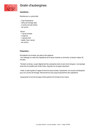 Gratin d'aubergines
Ingredients :

Recette pour un grand plat:

- 2 kg d'aubergines
- 300 g de fromage râpé
- 2 verres de huile d'olive
- sel, poivre

Sauce :
- 1 kg de tomates
- 3 oignons
- 1 gousse d'ail
- basilic, thym, laurier
- sel, poivre.




Preparation :

Ebouillanter les tomates, les peler et les épépiner.
Les mélanger au reste des ingrédients de la sauce (hachés ou émincés), et laisser mijoter 30
minutes.

 Pendant ce temps, couper légèrement les aubergines dans le sens de la longueur. Les éponger
et les frire â la poêle avec l'huile d'olive. Egoutter sur le papier absorbant.

 Huiler un plat à gratin et napper le fond de sauce tomate. Superposer une couche d'aubergines
puis une couche de fromage. Recommencer ainsi jusqu'à épuisement des ingrédients.

Saupoudrer le tout de fromage et faire gratiner 25 minutes â four chaud.




                           La cuisine d'Annie - Livre de recettes - Tome 1 - Page 197/570
 