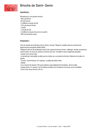 Brioche de Saint- Genix
Ingredients :

Recette pour une grosse brioche:
350 g de farine
20 g de levure
2 cuillères à soupe de lait
170 g de beurre fondu
3 oeufs
1 pincée de sel
3 cuillères à soupe de sucre en poudre
200 g de pralines roses.



Preparation :

Voici la recette de la Brioche de St- Genix, l'ancien "Bognon" publiée dans le recueil de la
gastronomie savoyarde (Delta 2000).
 Délayer la levure de boulanger avec le lait, ajouter le beurre fondu, mélanger, ajouter ensuite les
oeufs entiers, le sucre en poudre, la farine et le sel. Travailler le plus longtemps possible
 Laisser une nuit au frais
 Le lendemain retravailler la pâte puis la mettre sur une planche farinée, l'étendre et la plier en
quatre.
 Tourner, recommencer à 2 reprises. La pâte est prête a être
 utilisée
 A ce moment là ajouter 150 g de pralines roses légèrement écrasées, dans la pâte
 Laisser lever 2 h, piquer 5 ou 6 pralines entières sur le dessus et du gros sucre cristallisé
 Cuire à four doux environ 30 mn




                         La cuisine d'Annie - Livre de recettes - Tome 1 - Page 20/570
 