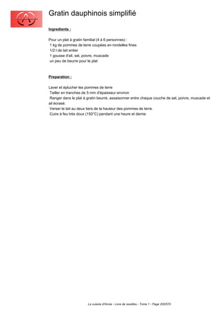 Gratin dauphinois simplifié
Ingredients :

Pour un plat à gratin familial (4 à 6 personnes) :
1 kg de pommes de terre coupées en rondelles fines
1/2 l de lait entier
1 gousse d'ail, sel, poivre, muscade
un peu de beurre pour le plat



Preparation :

Laver et éplucher les pommes de terre
 Tailler en tranches de 5 mm d'épaisseur environ
 Ranger dans le plat à gratin beurré, assaisonner entre chaque couche de sel, poivre, muscade et
ail écrasé.
 Verser le lait au deux tiers de la hauteur des pommes de terre.
 Cuire à feu très doux (150°C) pendant une heure et demie




                       La cuisine d'Annie - Livre de recettes - Tome 1 - Page 200/570
 
