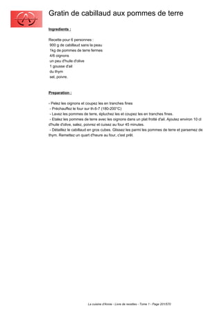 Gratin de cabillaud aux pommes de terre
Ingredients :

Recette pour 6 personnes :
900 g de cabillaud sans la peau
1kg de pommes de terre fermes
4/6 oignons
un peu d'huile d'olive
1 gousse d'ail
du thym
sel, poivre.



Preparation :

- Pelez les oignons et coupez les en tranches fines
 - Préchauffez le four sur th.6-7 (180-200°C)
 - Lavez les pommes de terre, épluchez les et coupez les en tranches fines.
 - Etalez les pommes de terre avec les oignons dans un plat frotté d'ail. Ajoutez environ 10 cl
d'huile d'olive, salez, poivrez et cuisez au four 45 minutes.
 - Détaillez le cabillaud en gros cubes. Glissez les parmi les pommes de terre et parsemez de
thym. Remettez un quart d'heure au four, c'est prêt.




                        La cuisine d'Annie - Livre de recettes - Tome 1 - Page 201/570
 