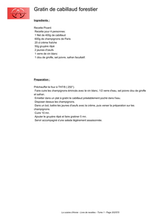Gratin de cabillaud forestier
Ingredients :

Recette Picard:
Recette pour 4 personnes:
1 filet de 400g de cabillaud
600g de champignons de Paris
20 cl crème fraîche
50g gruyère râpé
2 jaunes d'oeufs
1 verre de vin blanc
1 clou de girofle, sel poivre, safran facultatif.




Preparation :

Préchauffer le four à TH7/8 ( 250°).
 Faire cuire les champignons émincés avec le vin blanc, 1/2 verre d'eau, sel poivre clou de girofle
et safran.
 Emietter dans un plat à gratin le cabillaud préalablement poché dans l'eau.
 Disposer dessus les champignons.
 Dans un bol, battre les jaunes d'oeufs avec la crème, puis verser la préparation sur les
champignons.
 Cuire 10 mn.
 Ajouter le gruyère râpé et faire gratiner 5 mn.
 Servir accompagné s'une salade légèrement assaisonnée.




                          La cuisine d'Annie - Livre de recettes - Tome 1 - Page 202/570
 