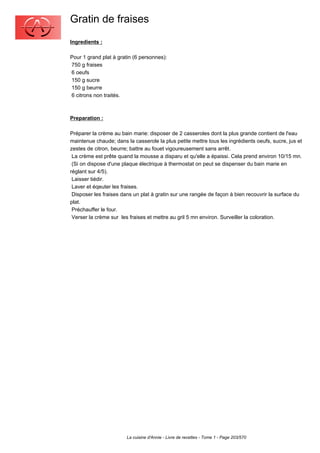 Gratin de fraises
Ingredients :

Pour 1 grand plat à gratin (6 personnes):
750 g fraises
6 oeufs
150 g sucre
150 g beurre
6 citrons non traités.



Preparation :

Préparer la crème au bain marie: disposer de 2 casseroles dont la plus grande contient de l'eau
maintenue chaude; dans la casserole la plus petite mettre tous les ingrédients oeufs, sucre, jus et
zestes de citron, beurre; battre au fouet vigoureusement sans arrêt.
 La crème est prête quand la mousse a disparu et qu'elle a épaissi. Cela prend environ 10/15 mn.
 (Si on dispose d'une plaque électrique à thermostat on peut se dispenser du bain marie en
réglant sur 4/5).
 Laisser tiédir.
 Laver et éqeuter les fraises.
 Disposer les fraises dans un plat à gratin sur une rangée de façon à bien recouvrir la surface du
plat.
 Préchauffer le four.
 Verser la crème sur les fraises et mettre au gril 5 mn environ. Surveiller la coloration.




                        La cuisine d'Annie - Livre de recettes - Tome 1 - Page 203/570
 