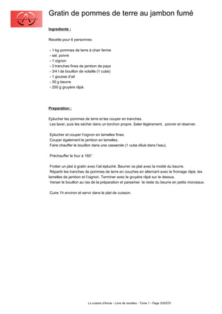 Gratin de pommes de terre au jambon fumé
Ingredients :

Recette pour 6 personnes:

- 1 kg pommes de terre à chair ferme
- sel, poivre
- 1 oignon
- 3 tranches fines de jambon de pays
- 3/4 l de bouillon de volaille (1 cube)
- 1 gousse d’ail
- 30 g beurre
- 200 g gruyère râpé.




Preparation :

Eplucher les pommes de terre et les couper en tranches.
Les laver, puis les sécher dans un torchon propre. Saler légèrement, poivrer et réserver.

Eplucher et couper l’oignon en lamelles fines.
Couper également le jambon en lamelles.
Faire chauffer le bouillon dans une casserole (1 cube dilué dans l’eau).

Préchauffer le four à 160°.

 Frotter un plat à gratin avec l’ail épluché. Beurrer ce plat avec la moitié du beurre.
 Répartir les tranches de pommes de terre en couches en alternant avec le fromage râpé, les
lamelles de jambon et l’oignon. Terminer avec le gruyère râpé sur le dessus.
 Verser le bouillon au ras de la préparation et parsemer le reste du beurre en petits morceaux.

Cuire 1h environ et servir dans le plat de cuisson.




                        La cuisine d'Annie - Livre de recettes - Tome 1 - Page 205/570
 