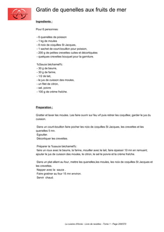 Gratin de quenelles aux fruits de mer
Ingredients :

Pour 6 personnes:

- 6 quenelles de poisson
- 1 kg de moules
- 6 noix de coquilles St Jacques,
- 1 sachet de court-bouillon pour poisson,
- 200 g de petites crevettes cuites et décortiquées
- quelques crevettes bouquet pour la garniture.

%Sauce béchamel%:
- 30 g de beurre,
- 30 g de farine,
- 1/2 de lait,
- le jus de cuisson des moules,
- un filet de citron,
- sel, poivre
- 100 g de crème fraîche.




Preparation :

Gratter et laver les moules. Les faire ouvrir sur feu vif puis retirer les coquilles; garder le jus du
cuisson.

 Dans un court-bouillon faire pocher les noix de coquilles St Jacques, les crevettes et les
quenelles 5 mn.
 Egoutter.
 Décortiquer les crevettes.

 Préparer la %sauce béchamel%:
 faire un roux avec le beurre, la farine, mouiller avec le lait, faire épaissir 10 mn en remuant;
ajouter le jus de cuisson des moules, le citron, le sel le poivre et la crème fraîche.

 Dans un plat allant au four, mettre les quenelles,les moules, les noix de coquilles St Jacques et
les crevettes.
 Napper avec la sauce .
 Faire gratiner au four 15 mn environ.
 Servir chaud.




                         La cuisine d'Annie - Livre de recettes - Tome 1 - Page 206/570
 
