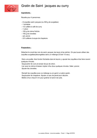 Gratin de Saint jacques au curry
Ingredients :

Recette pour 4 personnes:

- 8 coquilles saint- jacques (ou 500 g de surgelées)
- 1 échalote
- 1/2 cuillère à café de curry
- 1 citron
- 100 g de crème fraîche
- 100 g de crevettes
- sel, poivre
- 2/3 cuillères à soupe de chapelure.




Preparation :

Détacher le corail des noix de saint- jacques; les laver et les sécher. On peut aussi utiliser des
coquilles surgelées(décongelées dans un mélange 2/3 lait 1/3 eau).

 Dans une poêle, faire fondre l'échalote dans le beurre; y ajouter les coquilles et les faire revenir
quelques minutes.
 Saupoudrer de curry et aroser de jus de citron.
 Lier avec la crème et laisser mijoter à feu doux quelques minutes. Saler; poivrer.
 Ajouter les crevettes.

Remplir les coquilles avec ce mélange ou en garnir un plat à gratin.
Saupoudrer de chapelure. Ajouter un peu de persil pour décorer.
Mettre à four chaud 5 mn pour gratiner et servir de suite.




                         La cuisine d'Annie - Livre de recettes - Tome 1 - Page 207/570
 