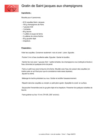 Gratin de Saint jacques aux champignons
Ingredients :

Recette pour 4 personnes:

- 8/10 coquilles Saint- Jacques
- 150 g champignons de Paris
- 1 gousse d'ail
- 1 échalote
- 60 g beurre
- 1 cuillère à soupe de farine
- 3 cuillères de crème fraîche
- 50 g gruyère râpé
- chapelure.



Preparation :

Vider les coquilles. Conserver seulement noix et corail . Laver. Egoutter.

Pocher 5 mn à l'eau bouillante salée. Egoutter. Garder le bouillon.

 Hacher les noix avec 1 gousse d'ail, 1 petite échalote, les champignons crus (nettoyés et lavés à
l'eau citronnée) et quelques brins de persil.

Faire un petit roux avec le beurre et la farine. Mouiller avec l'eau de cuisson des coquilles (on
mettra juste ce qu'il faut pour que la consistance reste assez épaisse).
Ajouter la crème.

Mélanger le hachis précédent au roux. Goûter et rectifier l'assaisonnement.

Répartir dans les coquilles ou remplir un petit plat à gratin. Eparpiller le corail en surface.

 Saupoudrer l'ensemble avec le gruyère râpé et la chapelure. Parsemer de quelques noisettes de
beurre.

Faire gratiner au four 15 mn (TH 5/6, 200° environ).




                        La cuisine d'Annie - Livre de recettes - Tome 1 - Page 208/570
 
