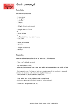 Gratin provençal
Ingredients :

Recette pour 6 personnes:

- 2 aubergines
- 2 courgettes
- 2 poivrons
- 1 oignon

- 400 g de %coulis de tomates%

- 500 g de chair à saucisse
ou
- viande hachée
ou
- ou filets de poisson coupés en morceaux
- huile d'olive

- herbes de Provence
- sel, poivre

- 100 g de gruyère râpé
- estragon.



Preparation :

Laver les légumes, les couper en 2 et les faire cuire à la vapeur 5 mn.

Préparer le %coulis de tomate%.

Si le gratin est à la viande:
Dans une poêle, avec de l'huile d'olive, faire revenir la chair à saucisse ou la viande hachée.

 Hacher grossièrement les légumes cuits; les mélanger au coulis de tomates et à la chair à
saucisse (ou la viande, ou le poisson cru coupé en morceaux).
 Assaisonner de sel, poivre et herbes de provence.

Verser le tout dans un plat à gratin graissé à l'huile d'olive.
Ajouter le gruyère râpé et l'estragon coupé en petits morceaux.

Cuire au four Th 7 pendant 25/30 mn.




                        La cuisine d'Annie - Livre de recettes - Tome 1 - Page 209/570
 