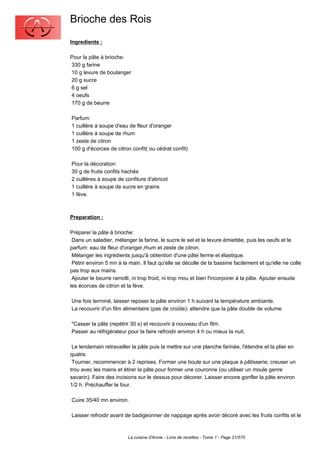 Brioche des Rois
Ingredients :

Pour la pâte à brioche:
330 g farine
10 g levure de boulanger
20 g sucre
6 g sel
4 oeufs
170 g de beurre

Parfum:
1 cuillère à soupe d'eau de fleur d'oranger
1 cuillère à soupe de rhum
1 zeste de citron
100 g d'écorces de citron confit( ou cédrat confit)

Pour la décoration:
30 g de fruits confits hachés
2 cuillères à soupe de confiture d'abricot
1 cuillère à soupe de sucre en grains
1 fève.



Preparation :

Préparer la pâte à brioche:
 Dans un saladier, mélanger la farine, le sucre le sel et la levure émiettée, puis les oeufs et le
parfum: eau de fleur d'oranger,rhum et zeste de citron.
 Mélanger les ingrédients jusqu'à obtention d'une pâte ferme et élastique.
 Pétrir environ 5 mn à la main. Il faut qu'elle se décolle de la bassine facilement et qu'elle ne colle
pas trop aux mains.
 Ajouter le beurre ramolli, ni trop froid, ni trop mou et bien l'incorporer à la pâte. Ajouter ensuite
les écorces de citron et la fève.

Une fois terminé, laisser reposer la pâte environ 1 h suivant la température ambiante.
La recouvrir d'un film alimentaire (pas de croûte); attendre que la pâte double de volume.

"Casser la pâte (repétrir 30 s) et recouvrir à nouveau d'un film.
Passer au réfrigérateur pour la faire refroidir environ 4 h ou mieux la nuit.

 Le lendemain retravailler la pâte puis la mettre sur une planche farinée, l'étendre et la plier en
quatre.
 Tourner, recommencer à 2 reprises. Former une boule sur une plaque à pâtisserie; creuser un
trou avec les mains et étirer la pâte pour former une couronne (ou utiliser un moule genre
savarin). Faire des incisions sur le dessus pour décorer. Laisser encore gonfler la pâte environ
1/2 h. Préchauffer le four.

Cuire 35/40 mn environ.

Laisser refroidir avant de badigeonner de nappage après avoir décoré avec les fruits confits et le



                         La cuisine d'Annie - Livre de recettes - Tome 1 - Page 21/570
 