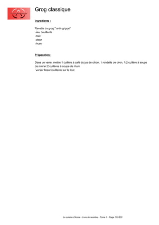 Grog classique
Ingredients :

Recette du grog " anti- grippe"
eau bouillante
miel
citron
rhum



Preparation :

Dans un verre, mettre 1 cuillère à café du jus de citron, 1 rondelle de ciron, 1/2 cuillère à soupe
de miel et 2 cuillères à soupe de rhum
 Verser l'eau bouillante sur le tout




                        La cuisine d'Annie - Livre de recettes - Tome 1 - Page 210/570
 