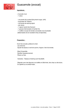 Guacamole (avocat)
Ingredients :

- 2 avocats murs
 - 1 citron

- une pointe (de couteau!)de piment rouge (chili)
- qq gouttes de Tabasco
- une pointe de ketchup épicé
- sel, poivre
- 1 oignon haché très finement
- 1 gousse d'ail écrasée et hachée fine
- 1 cuillère à soupe de tomate concassée crue et pressée
(débarrassée de son excédent d'eau et épluchée).




Preparation :

Ouvrir les avocats; prélever la chair.
Les citronner.
Ajouter les épices, le sel et le poivre, l'oignon, l'ail et la tomate.

Mixer l'ensemble.
Rectifier l'assaisonnement.
Placer au frais.

Variantes : Tabasco et ketchup sont facultatifs

Déguster avec des légumes crus taillés en bâtonnets, des chips ou des tacos.
En apéritif ou en entrée froide..




                          La cuisine d'Annie - Livre de recettes - Tome 1 - Page 211/570
 