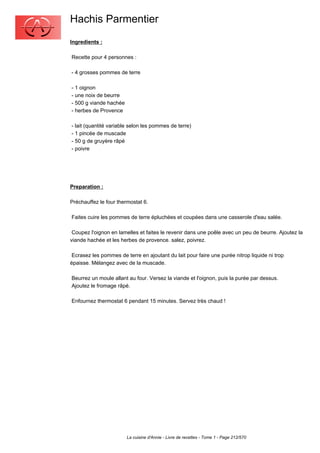 Hachis Parmentier
Ingredients :

Recette pour 4 personnes :

- 4 grosses pommes de terre

- 1 oignon
- une noix de beurre
- 500 g viande hachée
- herbes de Provence

- lait (quantité variable selon les pommes de terre)
- 1 pincée de muscade
- 50 g de gruyère râpé
- poivre




Preparation :

Préchauffez le four thermostat 6.

Faites cuire les pommes de terre épluchées et coupées dans une casserole d'eau salée.

 Coupez l'oignon en lamelles et faites le revenir dans une poêle avec un peu de beurre. Ajoutez la
viande hachée et les herbes de provence. salez, poivrez.

 Ecrasez les pommes de terre en ajoutant du lait pour faire une purée nitrop liquide ni trop
épaisse. Mélangez avec de la muscade.

Beurrez un moule allant au four. Versez la viande et l'oignon, puis la purée par dessus.
Ajoutez le fromage râpé.

Enfournez thermostat 6 pendant 15 minutes. Servez très chaud !




                        La cuisine d'Annie - Livre de recettes - Tome 1 - Page 212/570
 