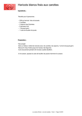 Haricots blancs frais aux carottes
Ingredients :



Recette pour 8 personnes :

- 1200 gr haricots frais et écossés
- 5 carottes,
- 2 oignons des Pyrénées
- 6 gousses d’ail
- 1 bouquet garni
- 1 cube de bouillon de poule.




Preparation :

Très simple!
Dans un faitout, mettre les haricots avec, les carottes, les oignons, l’ ail et le bouquet garni.
Recouvrir d’eau froide jusqu’à la hauteur des légumes.
Cuire doucement pendant 20 minutes à petite ébullition.

A mi-cuisson, ajoutez le cube de bouillon de poule et terminer la cuisson.




                         La cuisine d'Annie - Livre de recettes - Tome 1 - Page 213/570
 