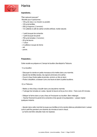 Harira
Ingredients :

"Plat national marocain"
 Recette pour 6 personnes :
 - 125 g de veau ( ou mouton ou poulet)
 - 125 g de lentilles
 - 250 g d'oignons ( 2 environ)
 - 1/2 cuillerée à café de safran (moitié artificiel, moitié naturel)

- 1 petit bouquet de coriandre
- 1 petit bouquet de persil
- 750 g de tomates ( 4 environ)
- 20 g de beurre
- 1 citron
- 2 cuillères à soupe de farine
- sel
- poivre.




Preparation :

Cette recette se prépare en 2 temps le bouillon (tka-tâa)et la Tédouira

1) Le bouillon:

- Découper la viande en petits morceaux et la mettre dans une marmite.
- Ajouter les lentilles lavées, les oignons émincés et le safran.
- Couvrir d'eau froide salée et poivrée, environ un litre et demi.
- Porter à ébullition, et laisser cuire une heure et demi à petits bouillons.

2) La Tédouira:

- Mettre un litre d'eau à bouillir dans une deuxième marmite.
- Y plonger les tomates en cubes. Ajouter le beurre et le jus d'un citron. Faire cuire 20 minutes.

 - Délayer la farine dans un peu d'eau et l'incorporer au bouillon. Bien mélanger.
 - Hacher finement le persil et la coriandre et les ajouter à la préparation. Laisser mijoter
quelques instants.



 - Ajouter dans cette marmite la soupe aux lentilles et à la viande obtenue précédemment. Laisser
cuire à petit feu pendant une dizaines de minutes et servir chaud.
  La harira doit être veloutée mais non épaisse.




                          La cuisine d'Annie - Livre de recettes - Tome 1 - Page 214/570
 