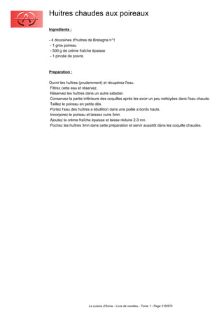 Huitres chaudes aux poireaux
Ingredients :

- 4 douzaines d'huitres de Bretagne n°1
 - 1 gros poireau
 - 500 g de crème fraîche épaisse
 - 1 pincée de poivre.



Preparation :

Ouvrir les huîtres (prudemment) et récupérez l'eau.
Filtrez cette eau et réservez.
Réservez les huîtres dans un autre saladier.
Conservez la partie inférieure des coquilles après les avoir un peu nettoyées dans l'eau chaude.
Taillez le poireau en petits dés.
Portez l'eau des huîtres a ébullition dans une poêle a bords hauts.
Incorporez le poireau et laissez cuire 5mn.
Ajoutez la crème fraîche épaisse et laisse réduire 2-3 mn.
Pochez les huîtres 3mn dans cette préparation et servir aussitôt dans les coquille chaudes.




                       La cuisine d'Annie - Livre de recettes - Tome 1 - Page 215/570
 