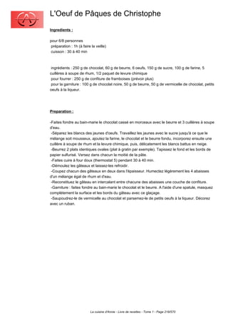 L'Oeuf de Pâques de Christophe
Ingredients :

pour 6/8 personnes
 préparation : 1h (à faire la veille)
 cuisson : 30 à 40 min



 ingrédients : 250 g de chocolat, 60 g de beurre, 6 oeufs, 150 g de sucre, 100 g de farine, 5
cuillères à soupe de rhum, 1/2 paquet de levure chimique
 pour fourrer : 250 g de confiture de framboises (prévoir plus)
 pour la garniture : 100 g de chocolat noire, 50 g de beurre, 50 g de vermicelle de chocolat, petits
oeufs à la liqueur.




Preparation :

-Faites fondre au bain-marie le chocolat cassé en morceaux avec le beurre et 3 cuillères à soupe
d'eau.
 -Séparez les blancs des jaunes d'oeufs. Travaillez les jaunes avec le sucre jusqu'à ce que le
mélange soit mousseux, ajoutez la farine, le chocolat et le beurre fondu, incorporez ensuite une
cuillère à soupe de rhum et la levure chimique, puis, délicatement les blancs battus en neige.
 -Beurrez 2 plats identiques ovales (plat à gratin par exemple). Tapissez le fond et les bords de
papier sulfurisé. Versez dans chacun la moitié de la pâte.
 -Faites cuire à four doux (thermostat 5) pendant 30 à 40 min.
 -Démoulez les gâteaux et laissez-les refroidir.
 -Coupez chacun des gâteaux en deux dans l'épaisseur. Humectez légèrement les 4 abaisses
d'un mélange égal de rhum et d'eau.
 -Reconstituez le gâteau en intercalant entre chacune des abaisses une couche de confiture.
 -Garniture : faites fondre au bain-marie le chocolat et le beurre. A l'aide d'une spatule, masquez
complètement la surface et les bords du gâteau avec ce glaçage.
 -Saupoudrez-le de vermicelle au chocolat et parsemez-le de petits oeufs à la liqueur. Décorez
avec un ruban.




                          La cuisine d'Annie - Livre de recettes - Tome 1 - Page 218/570
 