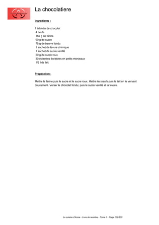 La chocolatiere
Ingredients :

1 tablette de chocolat
 4 oeufs
 150 g de farine
 90 g de sucre
 75 g de beurre fondu
 1 sachet de levure chimique
 1 sachet de sucre vanillé
 20 g de sucre roux
 30 noisettes écrasées en petits morceaux
 1/2 l de lait.



Preparation :

Mettre la farine puis le sucre et le sucre roux. Mettre les oeufs puis le lait en le versant
doucement. Verser le chocolat fondu; puis le sucre vanillé et la levure.




                         La cuisine d'Annie - Livre de recettes - Tome 1 - Page 219/570
 