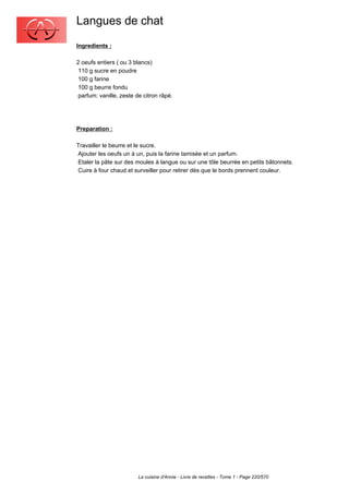 Langues de chat
Ingredients :

2 oeufs entiers ( ou 3 blancs)
 110 g sucre en poudre
 100 g farine
 100 g beurre fondu
 parfum: vanille, zeste de citron râpé.




Preparation :

Travailler le beurre et le sucre.
Ajouter les oeufs un à un, puis la farine tamisée et un parfum.
Etaler la pâte sur des moules à langue ou sur une tôle beurrée en petits bâtonnets.
Cuire à four chaud et surveiller pour retirer dès que le bords prennent couleur.




                         La cuisine d'Annie - Livre de recettes - Tome 1 - Page 220/570
 