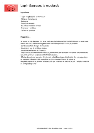 Lapin &agrave; la moutarde
Ingredients :

1 lapin coup&eacute; en morceaux
 125 g de champignons
 2 oignons
 2 &eacute;chalotes
 1/2 pot de moutarde environ
 1 verre de 1 vin blanc
 Herbes de provence



Preparation :

Je beurre un plat &agrave; four, et je mets des champignons (une petite boite mais tu peux aussi
utiliser des frais) m&eacute;lang&eacute;s avec des oignons ou &eacute;chalotes
 J'enduis des filets de lapin de moutarde
 Je verse un peu de vin blanc dessus
 Je rajoute des herbes de Provence
 Je pr&eacute;chauffe le four th 180/200, je mets mon plat recouvert d'un papier sulfuris&eacute;
que j'enl&egrave;ve un peu avant la fin de la cuisson.
 Il faut pr&eacute;voir au moins 30 min mais cela d&eacute;pend de la taille des morceaux donc
en g&eacute;n&eacute;ral je surveille et si c'est pret avant l'heure, je baisse la
temp&eacute;rature et je laisse la feuille pour que &ccedil;a ne br&ucirc;le pas. Le lapin, &ccedil;a
ne peut pas trop cuire!




                        La cuisine d'Annie - Livre de recettes - Tome 1 - Page 221/570
 