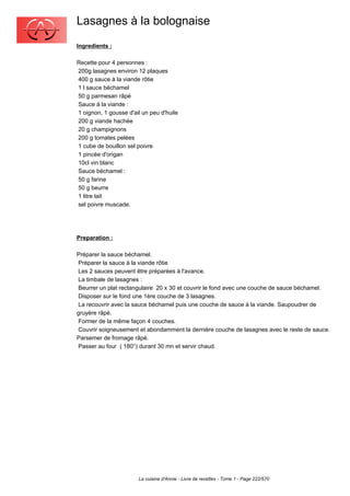 Lasagnes à la bolognaise
Ingredients :

Recette pour 4 personnes :
200g lasagnes environ 12 plaques
400 g sauce à la viande rôtie
1 l sauce béchamel
50 g parmesan râpé
Sauce à la viande :
1 oignon, 1 gousse d'ail un peu d'huile
200 g viande hachée
20 g champignons
200 g tomates pelées
1 cube de bouillon sel poivre
1 pincée d'origan
10cl vin blanc
Sauce béchamel :
50 g farine
50 g beurre
1 litre lait
sel poivre muscade.




Preparation :

Préparer la sauce béchamel.
 Préparer la sauce à la viande rôtie
 Les 2 sauces peuvent être préparées à l'avance.
 La timbale de lasagnes :
 Beurrer un plat rectangulaire 20 x 30 et couvrir le fond avec une couche de sauce béchamel.
 Disposer sur le fond une 1ère couche de 3 lasagnes.
 La recouvrir avec la sauce béchamel puis une couche de sauce à la viande. Saupoudrer de
gruyère râpé.
 Former de la même façon 4 couches.
 Couvrir soigneusement et abondamment la dernière couche de lasagnes avec le reste de sauce.
Parsemer de fromage râpé.
 Passer au four ( 180°) durant 30 mn et servir chaud.




                       La cuisine d'Annie - Livre de recettes - Tome 1 - Page 222/570
 