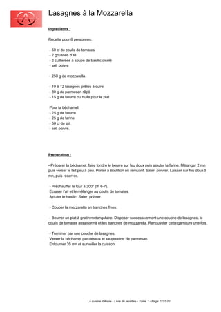 Lasagnes à la Mozzarella
Ingredients :

Recette pour 6 personnes:

- 50 cl de coulis de tomates
- 2 gousses d'ail
- 2 cuillerées à soupe de basilic ciselé
- sel, poivre

- 250 g de mozzarella

- 10 à 12 lasagnes prêtes à cuire
- 80 g de parmesan râpé
- 15 g de beurre ou huile pour le plat

Pour la béchamel:
- 25 g de beurre
- 25 g de farine
- 50 cl de lait
- sel, poivre.




Preparation :

- Préparer la béchamel: faire fondre le beurre sur feu doux puis ajouter la farine. Mélanger 2 mn
puis verser le lait peu à peu. Porter à ébulition en remuant. Saler, poivrer. Laisser sur feu doux 5
mn, puis réserver.

- Préchauffer le four à 200° (th 6-7).
Ecraser l'ail et le mélanger au coulis de tomates.
Ajouter le basilic. Saler, poivrer.

- Couper la mozzarella en tranches fines.

 - Beurrer un plat à gratin rectangulaire. Disposer successivement une couche de lasagnes, le
coulis de tomates assaisonné et les tranches de mozzarella. Renouveler cette garniture une fois.

- Terminer par une couche de lasagnes.
Verser la béchamel par dessus et saupoudrer de parmesan.
Enfourner 35 mn et surveiller la cuisson.




                        La cuisine d'Annie - Livre de recettes - Tome 1 - Page 223/570
 
