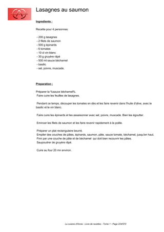 Lasagnes au saumon
Ingredients :

Recette pour 4 personnes:

- 200 g lasagnes
- 2 filets de saumon
- 500 g épinards
- 6 tomates
- 10 cl vin blanc
- 30 g gruyère râpé
- 500 ml sauce béchamel
- basilic
- sel, poivre, muscade.




Preparation :

Préparer la %sauce béchamel%.
Faire cuire les feuilles de lasagnes.

 Pendant ce temps, découper les tomates en dés et les faire revenir dans l'huile d'olive, avec le
basilic et le vin blanc.

Faire cuire les épinards et les assaisonner avec sel, poivre, muscade. Bien les égoutter.

Emincer les filets de saumon et les faire revenir rapidement à la poêle.

Préparer un plat rectangulaire beurré.
Empiler des couches de pâtes, épinards, saumon, pâte, sauce tomate, béchamel, jusqu'en haut.
Finir par une couche de pâte et de béchamel qui doit bien recouvrir les pâtes.
Saupoudrer de gruyère râpé.

Cuire au four 20 mn environ.




                        La cuisine d'Annie - Livre de recettes - Tome 1 - Page 224/570
 