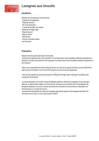 Lasagnes aux brocolis
Ingredients :

Recette de Christel pour 4 personnes:
9 plaques de lasagnes
750g de brocolis
50 cl de bechamel
1 cube de bouillon de viande
300g de fromage rapé
60g de beurre
40g de farine
50cl de lait
noix de muscade rapée
sel et poivre.




Preparation :

Séparer les bouquets des tiges de brocolis.
 emincer les tiges;les faire cuire pendant 15 minutes dans l'eau bouillante salée;les egoutter,les
reduire en purée Faire blanchir les bouquets 5 minutes dans l'eau bouillante salée.les egoutter et
les reserver.

 Dans une casserole,faire fondre 40g de beurre sur feu doux.ajouter la farine,verser le lait froid;
saler,poivrer et laisser cuire en tournant jusqu'à ce que la sauce épaississe

 Hors du feu,ajouter la puree de brocolis et 200g de fromage rapé.melanger,muscader,puis
incorporer les brocolis.

 cuire les lasagnes 2 minutes à l'eau bouillante salee.les refroidir,les egoutter et les eponger.
Beurrer un plat à gratin.etaler une fine couche de sauce aux brocolis.couvrir de plaques de
lasagnes.disposer une autre couche de sauce aux brocolis et recommencer l'operation en
terminant par un couche de sauce.
 Saupoudrer l'ensemble du reste de fromage rape laisser gratiner les lasagnes pendant 10
minutes environ dans un four prechauffe à 200°C.




                        La cuisine d'Annie - Livre de recettes - Tome 1 - Page 225/570
 