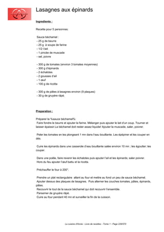 Lasagnes aux épinards
Ingredients :

Recette pour 5 personnes:

Sauce béchamel :
- 25 g de beurre
- 25 g à soupe de farine
- 1/2 l lait
- 1 pincée de muscade
- sel, poivre

- 300 g de tomates (environ 3 tomates moyennes)
- 300 g d’épinards
- 2 échalotes
- 2 gousses d’ail
- 1 œuf
- 100 g de ricotta

- 300 g de pâtes à lasagnes environ (9 plaques)
- 30 g de gruyère râpé.




Preparation :

Préparer la %sauce béchamel%:
 Faire fondre le beurre et ajouter la farine. Mélanger puis ajouter le lait d’un coup. Tourner et
laisser épaissir.La béchamel doit rester assez liquide! Ajouter la muscade, saler, poivrer.

 Peler les tomates en les plongeant 1 mn dans l’eau bouillante. Les épépiner et les couper en
dés.

 Cuire les épinards dans une casserole d’eau bouillante salée environ 10 mn ; les égoutter; les
couper.

Dans une poêle, faire revenir les échalotes puis ajouter l’ail et les épinards; saler poivrer.
Hors du feu ajouter l’œuf battu et la ricotta.

Préchauffer le four à 200°.

 Prendre un plat rectangulaire allant au four et mettre au fond un peu de sauce béchamel.
 Ajouter dessus des plaques de lasagnes. Puis alterner les couches tomates, pâtes, épinards,
pâtes.
 Recouvrir le tout de la sauce béchamel qui doit recouvrir l’ensemble.
 Parsemer de gruyère râpé.
 Cuire au four pendant 40 mn et surveiller la fin de la cuisson.




                         La cuisine d'Annie - Livre de recettes - Tome 1 - Page 226/570
 