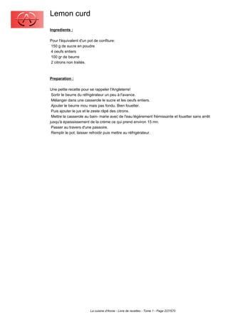 Lemon curd
Ingredients :

Pour l'équivalent d'un pot de confiture:
150 g de sucre en poudre
4 oeufs entiers
100 gr de beurre
2 citrons non traités.



Preparation :

Une petite recette pour se rappeler l'Angleterre!
 Sortir le beurre du réfrigérateur un peu à l'avance.
 Mélanger dans une casserole le sucre et les oeufs entiers.
 Ajouter le beurre mou mais pas fondu. Bien fouetter.
 Puis ajouter le jus et le zeste râpé des citrons.
 Mettre la casserole au bain- marie avec de l'eau légèrement frémissante et fouetter sans arrêt
jusqu'à épaississement de la crème ce qui prend environ 15 mn.
 Passer au travers d'une passoire.
 Remplir le pot; laisser refroidir puis mettre au réfrigérateur.




                        La cuisine d'Annie - Livre de recettes - Tome 1 - Page 227/570
 