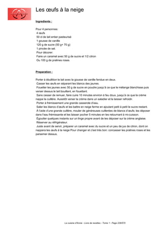 Les œufs à la neige
Ingredients :

Pour 4 personnes:
4 œufs
50 cl de lait entier pasteurisé
1 gousse de vanille
120 g de sucre (50 g+ 70 g)
1 pincée de sel.
Pour décorer:
Faire un caramel avec 50 g de sucre et 1/2 citron
Ou 100 g de pralines roses.



Preparation :

Porter à ébullition le lait avec la gousse de vanille fendue en deux.
 Casser les œufs en séparant les blancs des jaunes.
 Fouetter les jaunes avec 50 g de sucre en poudre jusqu’à ce que le mélange blanchisse puis
verser dessus le lait bouillant, en fouettant.
 Sans cesser de remuer, faire cuire 10 minutes environ à feu doux, jusqu’à ce que la crème
nappe la cuillère. Aussitôt verser la crème dans un saladier et la laisser refroidir.
 Porter à frémissement une grande casserole d’eau.
 Saler les blancs d’œufs et les battre en neige ferme en ajoutant petit à petit le sucre restant.
 À l’aide d’une grande cuillère, mouler de généreuses cuillerées de blancs d’œufs; les déposer
dans l’eau frémissante et les laisser pocher 5 minutes en les retournant à mi-cuisson.
 Égoutter quelques instants sur un linge propre avant de les déposer sur la crème anglaise.
 Réserver au réfrigérateur.
 Juste avant de servir, préparer un caramel avec du sucre et un peu de jus de citron, dont on
nappera les œufs à la neige Pour changer et c'est très bon: concasser les pralines roses et les
parsemer dessus.




                        La cuisine d'Annie - Livre de recettes - Tome 1 - Page 228/570
 