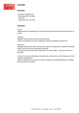 Levain
Ingredients :

- 50 g farine complète T150
 - 300 g farine T65: (100+200)
 - 20 g sucre
 - 350 ml eau: (50+ 100+ 200)



Preparation :

1er jour:
 Mélanger la farine complète avec 50 ml d'eau tiède. laisser à température ambiante 24h sous un
torchon.

2ème jour:
Mélanger 100 g de farine T65 avec 100 ml d'eau tiède.
Ajouter à la préparation du 1er jour. Mélanger et laisser à température ambiante 24 h.

 3ème jour:
 Mélanger 200 g de farine T65 avec 200 g d'eau. Ajouter à la préparation précédente et mélanger.
Laisser 12h sous le torchon à température ambiante.
 Le levain aura commencé à naitre: augmentation de volume, bulles... et pourra commencer à
être utilisé.

 Ce levain se conserve à température ambiante dans un bocal fermé non hermétiquement. Il faut
le réactiver régulièrement:
 prélever 150 g de levain pour faire sa recette et remplacer la quantité prélevée par un mélange
de 75 g de farine et 75 g d'eau.




                       La cuisine d'Annie - Livre de recettes - Tome 1 - Page 229/570
 