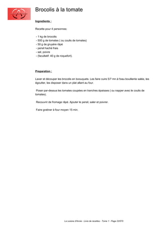 Brocolis à la tomate
Ingredients :

Recette pour 4 personnes:

- 1 kg de brocolis
- 500 g de tomates ( ou coulis de tomates)
- 50 g de gruyère râpé
- persil haché frais
- sel, poivre
- (facultatif: 40 g de roquefort).




Preparation :

Laver et découper les brocolis en boouquets. Les faire cuire 5/7 mn à l'eau bouillante salée, les
égoutter, les disposer dans un plat allant au four.

 Poser par-dessus les tomates coupées en tranches épaisses ( ou napper avec le coulis de
tomates).

Recouvrir de fromage râpé. Ajouter le persil, saler et poivrer.

Faire gratiner à four moyen 15 min.




                        La cuisine d'Annie - Livre de recettes - Tome 1 - Page 23/570
 