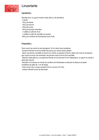 Linzertarte
Ingredients :

Recette pour un grand moule à tarte (26 cm de diamètre):
3 oeufs
150 g de farine
140 g de beurre
100 g de sucre
100 g de poudre amandes
1 cuillère à café de rhum
1 cuillère à café de cannelle en poudre
200 g de confiture de framboises avec fruits.



Preparation :

Faire durcir les oeufs en les plongeant 10 mn dans l'eau bouillante.
 Ecraser finement à la fourchette les jaunes qui seront seuls utilisés.
 Dans une terrine, travailler le beurre en crème, lui ajouter la farine, pétrir à la main et incorporer
peu à peu le sucre, les amandes, les jaunes cuits le rhum et la cannelle.
 Etendre cette pâte sur une planche farinée en lui donnant 5 mm d'épaisseur; en garnir le moule à
tarte bien beurré.
 Remplir à mi-hauteur le moule de confiture de framboises et décorer le dessus de petits
croisillons de pâte de 1 cm de large.
 Faire cuire à four moyen pendant 30 mn environ (Th 4/5).
 Laisser refroidir avant de démouler.




                         La cuisine d'Annie - Livre de recettes - Tome 1 - Page 230/570
 