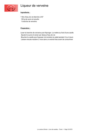 Liqueur de verveine
Ingredients :

1 litre d'eau de vie blanche à 40°
 100 g de sucre en poudre
 1 branche de verveine.



Preparation :

Laver la branche de verveine puis l'éponger. La mettre au fond d'une carafe
 Ajouter le sucre et verser par dessus l'eau de vie
 Boucher la carafe puis l'exposer à la lumière du soleil pendant 3 ou 4 jours
 Laisser ensuite macérer 2 mois dans un endroit frais avant de consommer




                        La cuisine d'Annie - Livre de recettes - Tome 1 - Page 231/570
 